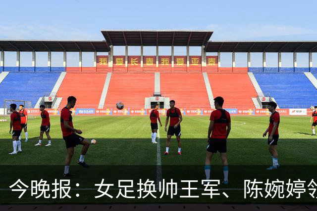今晚报：女足换帅王军、陈婉婷领跑，足协表扬U20女足的表现