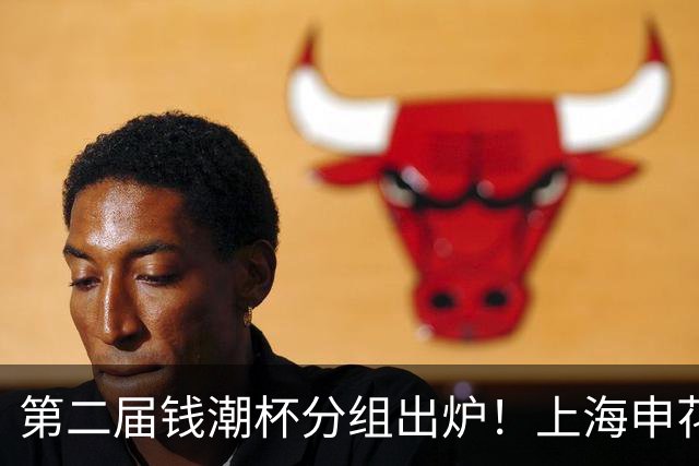 第二届钱潮杯分组出炉！上海申花期待卫冕 欧洲豪强俱乐部齐聚