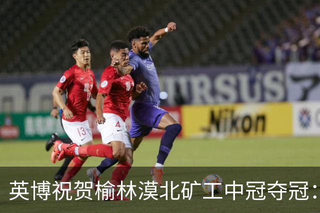 英博祝贺榆林漠北矿工中冠夺冠：是陕北足球一次从无到有的突破