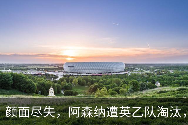 颜面尽失，阿森纳遭英乙队淘汰，两队英联赛体系排名相差84位
